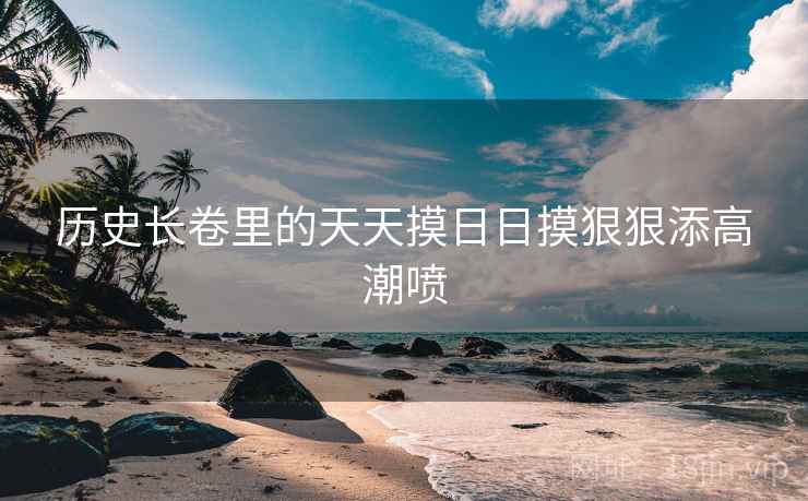 历史长卷里的天天摸日日摸狠狠添高潮喷