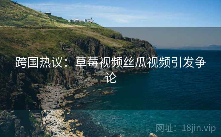 跨国热议：草莓视频丝瓜视频引发争论