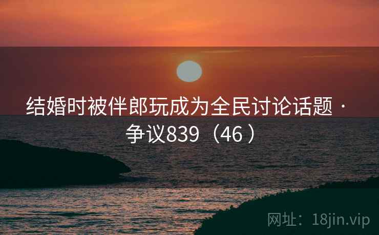 结婚时被伴郎玩成为全民讨论话题 · 争议839（46 ）