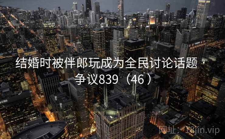 结婚时被伴郎玩成为全民讨论话题 · 争议839（46 ）