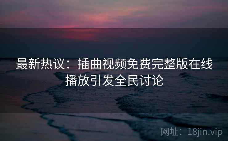 最新热议：插曲视频免费完整版在线播放引发全民讨论