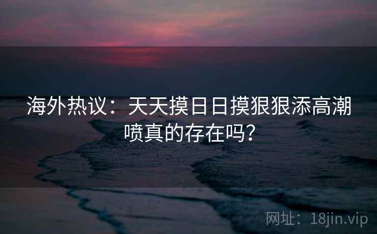 海外热议:天天摸日日摸狠狠添高潮喷真的存在吗? 海外热议:天天摸日日摸狠狠添高潮喷真的存在吗?