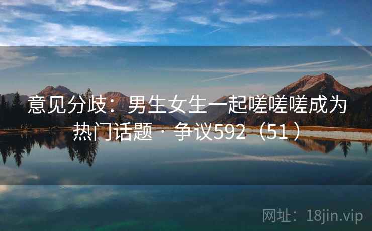 意见分歧：男生女生一起嗟嗟嗟成为热门话题 · 争议592（51 ）