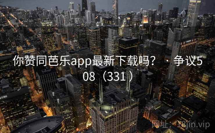 你赞同芭乐app最新下载吗？ · 争议508（331 ）