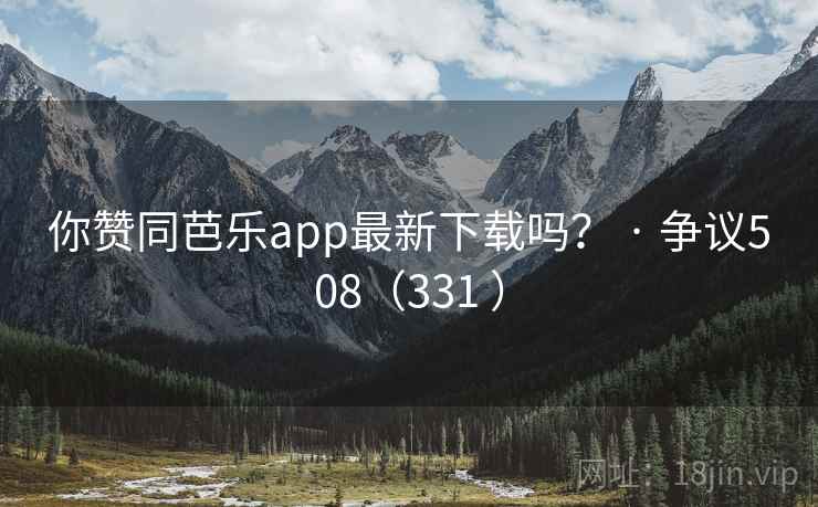 你赞同芭乐app最新下载吗？ · 争议508（331 ）