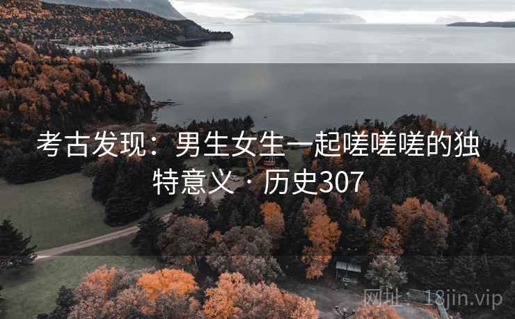 考古发现：男生女生一起嗟嗟嗟的独特意义 · 历史307